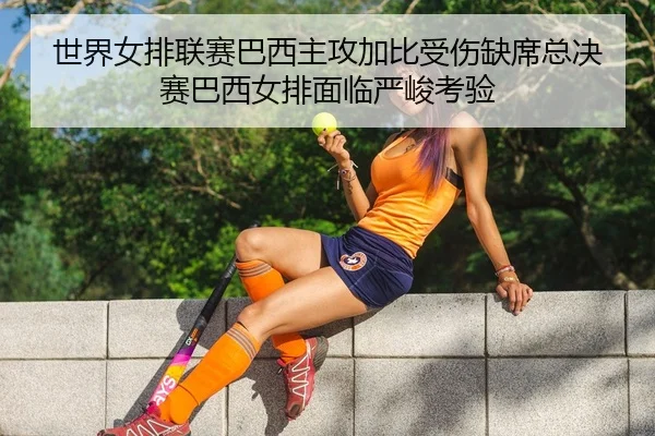 世界女排联赛巴西主攻加比受伤缺席总决赛巴西女排面临严峻考验